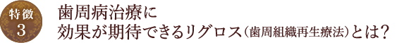 【特徴3】歯周病治療に効果が期待できるリグロス（歯周組織再生療法）とは？